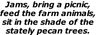 Jams, bring a picnic,  feed the farm animals, sit in the shade of the stately pecan trees.